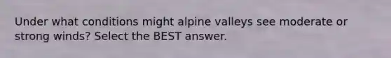 Under what conditions might alpine valleys see moderate or strong winds? Select the BEST answer.