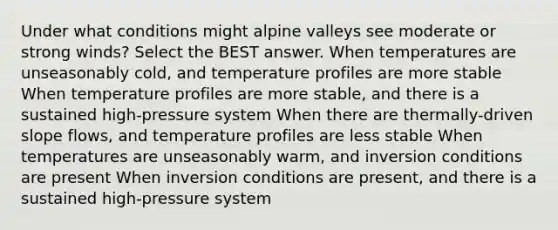 Under what conditions might alpine valleys see moderate or strong winds? Select the BEST answer. When temperatures are unseasonably cold, and temperature profiles are more stable When temperature profiles are more stable, and there is a sustained high-pressure system When there are thermally-driven slope flows, and temperature profiles are less stable When temperatures are unseasonably warm, and inversion conditions are present When inversion conditions are present, and there is a sustained high-pressure system