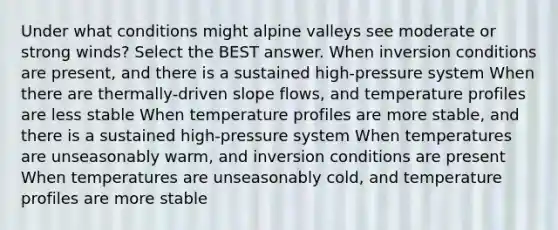 Under what conditions might alpine valleys see moderate or strong winds? Select the BEST answer. When inversion conditions are present, and there is a sustained high-pressure system When there are thermally-driven slope flows, and temperature profiles are less stable When temperature profiles are more stable, and there is a sustained high-pressure system When temperatures are unseasonably warm, and inversion conditions are present When temperatures are unseasonably cold, and temperature profiles are more stable