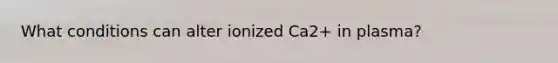 What conditions can alter ionized Ca2+ in plasma?