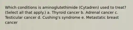 Which conditions is aminoglutethimide (Cytadren) used to treat? (Select all that apply.) a. Thyroid cancer b. Adrenal cancer c. Testicular cancer d. Cushing's syndrome e. Metastatic breast cancer