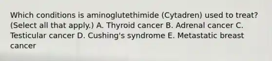 Which conditions is aminoglutethimide (Cytadren) used to treat? (Select all that apply.) A. Thyroid cancer B. Adrenal cancer C. Testicular cancer D. Cushing's syndrome E. Metastatic breast cancer