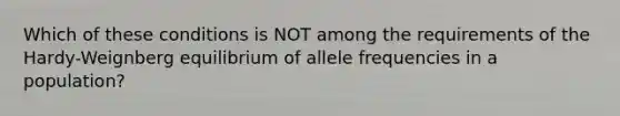 Which of these conditions is NOT among the requirements of the Hardy-Weignberg equilibrium of allele frequencies in a population?