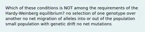 Which of these conditions is NOT among the requirements of the Hardy-Weinberg equilibrium? no selection of one genotype over another no net migration of alleles into or out of the population small population with genetic drift no net mutations