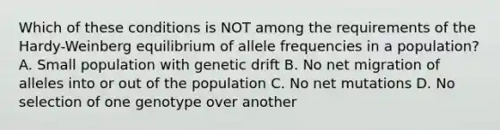 Which of these conditions is NOT among the requirements of the Hardy-Weinberg equilibrium of allele frequencies in a population? A. Small population with genetic drift B. No net migration of alleles into or out of the population C. No net mutations D. No selection of one genotype over another