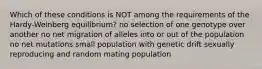 Which of these conditions is NOT among the requirements of the Hardy-Weinberg equilibrium? no selection of one genotype over another no net migration of alleles into or out of the population no net mutations small population with genetic drift sexually reproducing and random mating population