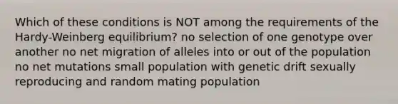 Which of these conditions is NOT among the requirements of the Hardy-Weinberg equilibrium? no selection of one genotype over another no net migration of alleles into or out of the population no net mutations small population with genetic drift sexually reproducing and random mating population