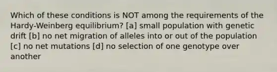 Which of these conditions is NOT among the requirements of the Hardy-Weinberg equilibrium? [a] small population with genetic drift [b] no net migration of alleles into or out of the population [c] no net mutations [d] no selection of one genotype over another