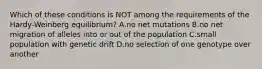 Which of these conditions is NOT among the requirements of the Hardy-Weinberg equilibrium? A.no net mutations B.no net migration of alleles into or out of the population C.small population with genetic drift D.no selection of one genotype over another