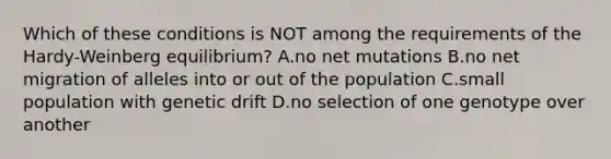 Which of these conditions is NOT among the requirements of the Hardy-Weinberg equilibrium? A.no net mutations B.no net migration of alleles into or out of the population C.small population with genetic drift D.no selection of one genotype over another