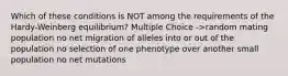 Which of these conditions is NOT among the requirements of the Hardy-Weinberg equilibrium? Multiple Choice ->random mating population no net migration of alleles into or out of the population no selection of one phenotype over another small population no net mutations