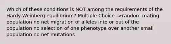 Which of these conditions is NOT among the requirements of the Hardy-Weinberg equilibrium? Multiple Choice ->random mating population no net migration of alleles into or out of the population no selection of one phenotype over another small population no net mutations