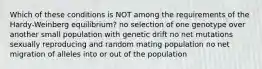 Which of these conditions is NOT among the requirements of the Hardy-Weinberg equilibrium? no selection of one genotype over another small population with genetic drift no net mutations sexually reproducing and random mating population no net migration of alleles into or out of the population