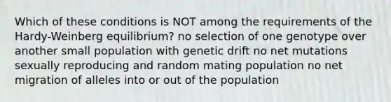 Which of these conditions is NOT among the requirements of the Hardy-Weinberg equilibrium? no selection of one genotype over another small population with genetic drift no net mutations sexually reproducing and random mating population no net migration of alleles into or out of the population