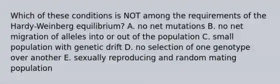 Which of these conditions is NOT among the requirements of the Hardy-Weinberg equilibrium? A. no net mutations B. no net migration of alleles into or out of the population C. small population with genetic drift D. no selection of one genotype over another E. sexually reproducing and random mating population