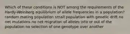 Which of these conditions is NOT among the requirements of the Hardy-Weinberg equilibrium of allele frequencies in a population? random mating population small population with genetic drift no net mutations no net migration of alleles into or out of the population no selection of one genotype over another