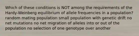 Which of these conditions is NOT among the requirements of the Hardy-Weinberg equilibrium of allele frequencies in a population? random mating population small population with genetic drift no net mutations no net migration of alleles into or out of the population no selection of one genotype over another