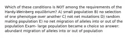 Which of these conditions is NOT among the requirements of the Hardy-Weinberg equilibrium? A) small population B) no selection of one phenotype over another C) not net mutations D) random mating population E) no net migration of alleles into or out of the population Exam- large population became a choice so answer: abundant migration of alleles into or out of population