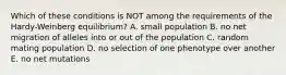 Which of these conditions is NOT among the requirements of the Hardy-Weinberg equilibrium? A. small population B. no net migration of alleles into or out of the population C. random mating population D. no selection of one phenotype over another E. no net mutations