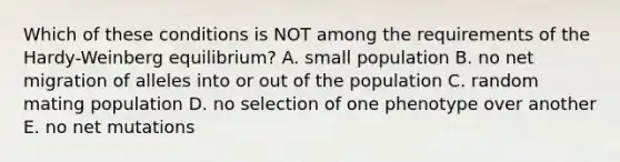 Which of these conditions is NOT among the requirements of the Hardy-Weinberg equilibrium? A. small population B. no net migration of alleles into or out of the population C. random mating population D. no selection of one phenotype over another E. no net mutations