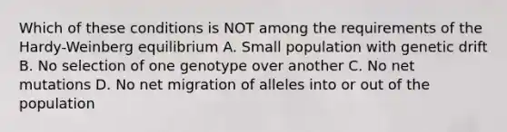 Which of these conditions is NOT among the requirements of the Hardy-Weinberg equilibrium A. Small population with genetic drift B. No selection of one genotype over another C. No net mutations D. No net migration of alleles into or out of the population