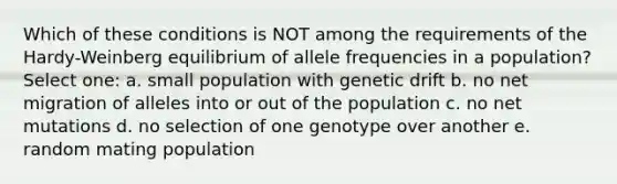 Which of these conditions is NOT among the requirements of the Hardy-Weinberg equilibrium of allele frequencies in a population? Select one: a. small population with genetic drift b. no net migration of alleles into or out of the population c. no net mutations d. no selection of one genotype over another e. random mating population