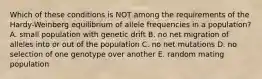 Which of these conditions is NOT among the requirements of the Hardy-Weinberg equilibrium of allele frequencies in a population? A. small population with genetic drift B. no net migration of alleles into or out of the population C. no net mutations D. no selection of one genotype over another E. random mating population