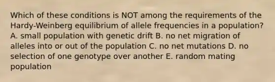 Which of these conditions is NOT among the requirements of the Hardy-Weinberg equilibrium of allele frequencies in a population? A. small population with genetic drift B. no net migration of alleles into or out of the population C. no net mutations D. no selection of one genotype over another E. random mating population