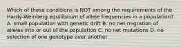 Which of these conditions is NOT among the requirements of the Hardy-Weinberg equilibrium of allele frequencies in a population? A. small population with genetic drift B. no net migration of alleles into or out of the population C. no net mutations D. no selection of one genotype over another