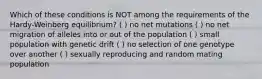 Which of these conditions is NOT among the requirements of the Hardy-Weinberg equilibrium? ( ) no net mutations ( ) no net migration of alleles into or out of the population ( ) small population with genetic drift ( ) no selection of one genotype over another ( ) sexually reproducing and random mating population