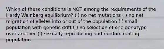 Which of these conditions is NOT among the requirements of the Hardy-Weinberg equilibrium? ( ) no net mutations ( ) no net migration of alleles into or out of the population ( ) small population with genetic drift ( ) no selection of one genotype over another ( ) sexually reproducing and random mating population