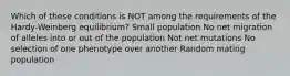 Which of these conditions is NOT among the requirements of the Hardy-Weinberg equilibrium? Small population No net migration of alleles into or out of the population Not net mutations No selection of one phenotype over another Random mating population