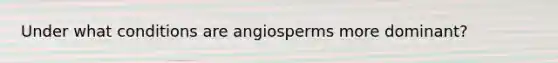 Under what conditions are angiosperms more dominant?