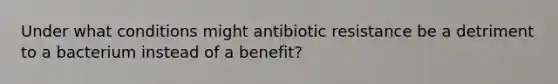 Under what conditions might antibiotic resistance be a detriment to a bacterium instead of a benefit?