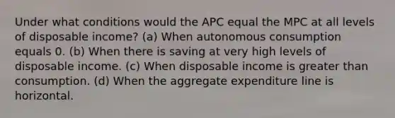 Under what conditions would the APC equal the MPC at all levels of disposable income? (a) When autonomous consumption equals 0. (b) When there is saving at very high levels of disposable income. (c) When disposable income is greater than consumption. (d) When the aggregate expenditure line is horizontal.