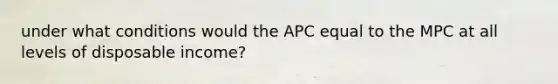 under what conditions would the APC equal to the MPC at all levels of disposable income?