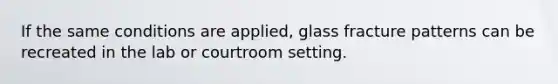 If the same conditions are applied, glass fracture patterns can be recreated in the lab or courtroom setting.