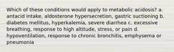 Which of these conditions would apply to metabolic acidosis? a. antacid intake, aldosterone hypersecretion, gastric suctioning b. diabetes mellitus, hyperkalemia, severe diarrhea c. excessive breathing, response to high altitude, stress, or pain d. hypoventilation, response to chronic bronchitis, emphysema or pneumonia