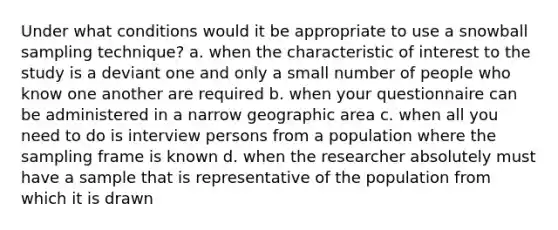 Under what conditions would it be appropriate to use a snowball sampling technique? a. when the characteristic of interest to the study is a deviant one and only a small number of people who know one another are required b. when your questionnaire can be administered in a narrow geographic area c. when all you need to do is interview persons from a population where the sampling frame is known d. when the researcher absolutely must have a sample that is representative of the population from which it is drawn