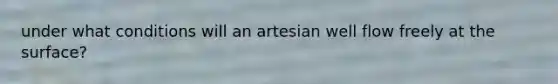 under what conditions will an artesian well flow freely at the surface?