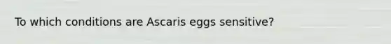 To which conditions are Ascaris eggs sensitive?