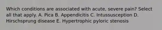 Which conditions are associated with acute, severe pain? Select all that apply. A. Pica B. Appendicitis C. Intussusception D. Hirschsprung disease E. Hypertrophic pyloric stenosis