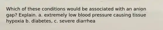 Which of these conditions would be associated with an anion gap? Explain. a. extremely low blood pressure causing tissue hypoxia b. diabetes, c. severe diarrhea