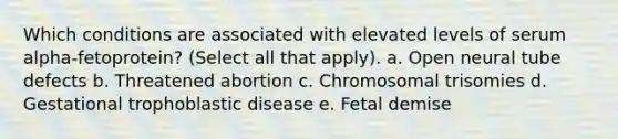 Which conditions are associated with elevated levels of serum alpha-fetoprotein? (Select all that apply). a. Open neural tube defects b. Threatened abortion c. Chromosomal trisomies d. Gestational trophoblastic disease e. Fetal demise