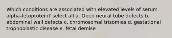 Which conditions are associated with elevated levels of serum alpha-fetoprotein? select all a. Open neural tube defects b. abdominal wall defects c. chromosomal trisomies d. gestational trophoblastic disease e. fetal demise