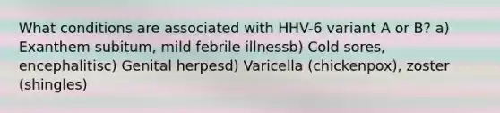 What conditions are associated with HHV-6 variant A or B? a) Exanthem subitum, mild febrile illnessb) Cold sores, encephalitisc) Genital herpesd) Varicella (chickenpox), zoster (shingles)