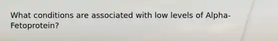 What conditions are associated with low levels of Alpha-Fetoprotein?