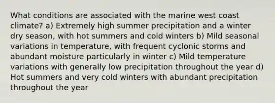 What conditions are associated with the marine west coast climate? a) Extremely high summer precipitation and a winter dry season, with hot summers and cold winters b) Mild seasonal variations in temperature, with frequent cyclonic storms and abundant moisture particularly in winter c) Mild temperature variations with generally low precipitation throughout the year d) Hot summers and very cold winters with abundant precipitation throughout the year