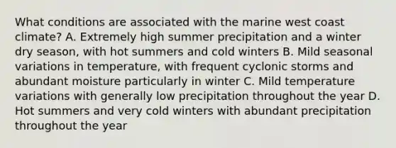 What conditions are associated with the marine west coast climate? A. Extremely high summer precipitation and a winter dry season, with hot summers and cold winters B. Mild seasonal variations in temperature, with frequent cyclonic storms and abundant moisture particularly in winter C. Mild temperature variations with generally low precipitation throughout the year D. Hot summers and very cold winters with abundant precipitation throughout the year