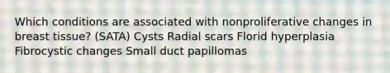 Which conditions are associated with nonproliferative changes in breast tissue? (SATA) Cysts Radial scars Florid hyperplasia Fibrocystic changes Small duct papillomas